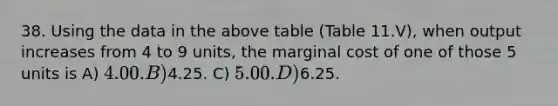 38. Using the data in the above table (Table 11.V), when output increases from 4 to 9 units, the marginal cost of one of those 5 units is A) 4.00. B)4.25. C) 5.00. D)6.25.