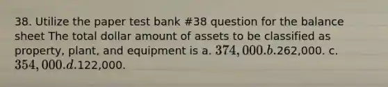 38. Utilize the paper test bank #38 question for the balance sheet The total dollar amount of assets to be classified as property, plant, and equipment is a. 374,000. b.262,000. c. 354,000. d.122,000.