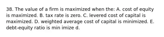 38. The value of a firm is maximized when the: A. cost of equity is maximized. B. tax rate is zero. C. levered cost of capital is maximized. D. weighted average cost of capital is minimized. E. debt-equity ratio is min imize d.