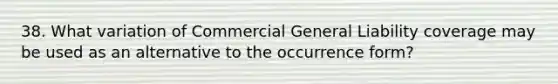 38. What variation of Commercial General Liability coverage may be used as an alternative to the occurrence form?