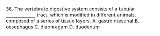 38. The vertebrate digestive system consists of a tubular _____________ tract, which is modified in different animals, composed of a series of tissue layers. A. gastrointestinal B. oesophagus C. diaphragam D. duodenum