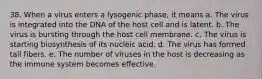 38. When a virus enters a lysogenic phase, it means a. The virus is integrated into the DNA of the host cell and is latent. b. The virus is bursting through the host cell membrane. c. The virus is starting biosynthesis of its nucleic acid. d. The virus has formed tail fibers. e. The number of viruses in the host is decreasing as the immune system becomes effective.