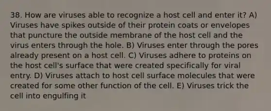 38. How are viruses able to recognize a host cell and enter it? A) Viruses have spikes outside of their protein coats or envelopes that puncture the outside membrane of the host cell and the virus enters through the hole. B) Viruses enter through the pores already present on a host cell. C) Viruses adhere to proteins on the host cell's surface that were created specifically for viral entry. D) Viruses attach to host cell surface molecules that were created for some other function of the cell. E) Viruses trick the cell into engulfing it