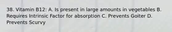 38. Vitamin B12: A. Is present in large amounts in vegetables B. Requires Intrinsic Factor for absorption C. Prevents Goiter D. Prevents Scurvy
