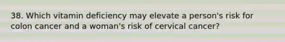 38. Which vitamin deficiency may elevate a person's risk for colon cancer and a woman's risk of cervical cancer?