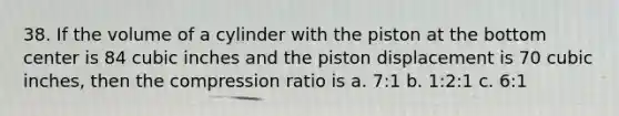 38. If the volume of a cylinder with the piston at the bottom center is 84 cubic inches and the piston displacement is 70 cubic inches, then the compression ratio is a. 7:1 b. 1:2:1 c. 6:1