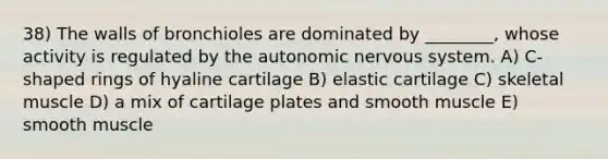 38) The walls of bronchioles are dominated by ________, whose activity is regulated by the autonomic nervous system. A) C-shaped rings of hyaline cartilage B) elastic cartilage C) skeletal muscle D) a mix of cartilage plates and smooth muscle E) smooth muscle