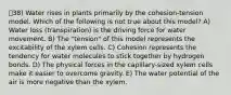 38) Water rises in plants primarily by the cohesion-tension model. Which of the following is not true about this model? A) Water loss (transpiration) is the driving force for water movement. B) The "tension" of this model represents the excitability of the xylem cells. C) Cohesion represents the tendency for water molecules to stick together by hydrogen bonds. D) The physical forces in the capillary-sized xylem cells make it easier to overcome gravity. E) The water potential of the air is more negative than the xylem.