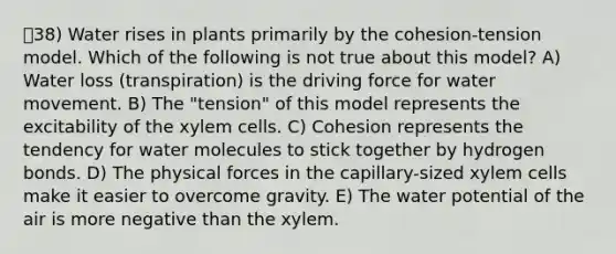 38) Water rises in plants primarily by the cohesion-tension model. Which of the following is not true about this model? A) Water loss (transpiration) is the driving force for water movement. B) The "tension" of this model represents the excitability of the xylem cells. C) Cohesion represents the tendency for water molecules to stick together by hydrogen bonds. D) The physical forces in the capillary-sized xylem cells make it easier to overcome gravity. E) The water potential of the air is more negative than the xylem.