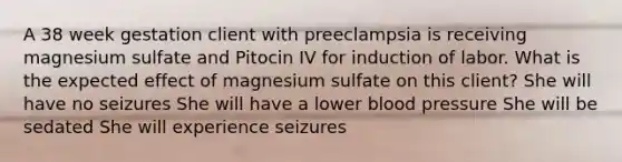 A 38 week gestation client with preeclampsia is receiving magnesium sulfate and Pitocin IV for induction of labor. What is the expected effect of magnesium sulfate on this client? She will have no seizures She will have a lower blood pressure She will be sedated She will experience seizures