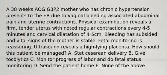 A 38 weeks AOG G3P2 mother who has chronic hypertension presents to the ER due to vaginal bleeding associated abdominal pain and uterine contractions. Physical examination reveals a firm, tender uterus with noted regular contractions every 4-5 minutes and cervical dilatation of 4-5cm. Bleeding has subsided and vital signs of the mother is stable. Fetal monitoring is reassuring. Ultrasound reveals a high-lying placenta. How should this patient be managed? A. Stat cesarean delivery B. Give tocolytics C. Monitor progress of labor and do fetal status monitoring D. Send the patient home E. None of the above