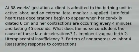 At 38 weeks' gestation a client is admitted to the birthing unit in active labor, and an external fetal monitor is applied. Late fetal heart rate decelerations begin to appear when her cervix is dilated 6 cm and her contractions are occurring every 4 minutes and lasting 45 seconds. What does the nurse conclude is the cause of these late decelerations? 1. Imminent vaginal birth 2. Uteroplacental insufficiency 3. Pattern of nonprogressive labor 4. Reassuring response to contractions