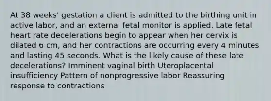 At 38 weeks' gestation a client is admitted to the birthing unit in active labor, and an external fetal monitor is applied. Late fetal heart rate decelerations begin to appear when her cervix is dilated 6 cm, and her contractions are occurring every 4 minutes and lasting 45 seconds. What is the likely cause of these late decelerations? Imminent vaginal birth Uteroplacental insufficiency Pattern of nonprogressive labor Reassuring response to contractions