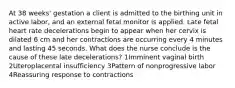 At 38 weeks' gestation a client is admitted to the birthing unit in active labor, and an external fetal monitor is applied. Late fetal heart rate decelerations begin to appear when her cervix is dilated 6 cm and her contractions are occurring every 4 minutes and lasting 45 seconds. What does the nurse conclude is the cause of these late decelerations? 1Imminent vaginal birth 2Uteroplacental insufficiency 3Pattern of nonprogressive labor 4Reassuring response to contractions