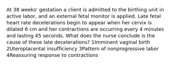 At 38 weeks' gestation a client is admitted to the birthing unit in active labor, and an external fetal monitor is applied. Late fetal heart rate decelerations begin to appear when her cervix is dilated 6 cm and her contractions are occurring every 4 minutes and lasting 45 seconds. What does the nurse conclude is the cause of these late decelerations? 1Imminent vaginal birth 2Uteroplacental insufficiency 3Pattern of nonprogressive labor 4Reassuring response to contractions