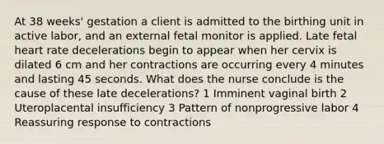 At 38 weeks' gestation a client is admitted to the birthing unit in active labor, and an external fetal monitor is applied. Late fetal heart rate decelerations begin to appear when her cervix is dilated 6 cm and her contractions are occurring every 4 minutes and lasting 45 seconds. What does the nurse conclude is the cause of these late decelerations? 1 Imminent vaginal birth 2 Uteroplacental insufficiency 3 Pattern of nonprogressive labor 4 Reassuring response to contractions