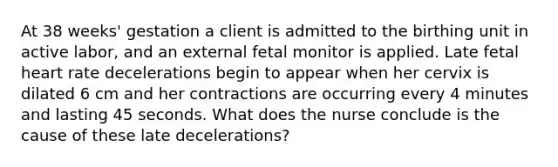 At 38 weeks' gestation a client is admitted to the birthing unit in active labor, and an external fetal monitor is applied. Late fetal heart rate decelerations begin to appear when her cervix is dilated 6 cm and her contractions are occurring every 4 minutes and lasting 45 seconds. What does the nurse conclude is the cause of these late decelerations?