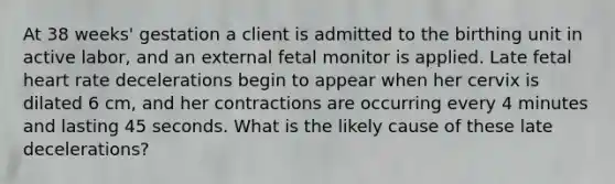 At 38 weeks' gestation a client is admitted to the birthing unit in active labor, and an external fetal monitor is applied. Late fetal heart rate decelerations begin to appear when her cervix is dilated 6 cm, and her contractions are occurring every 4 minutes and lasting 45 seconds. What is the likely cause of these late decelerations?