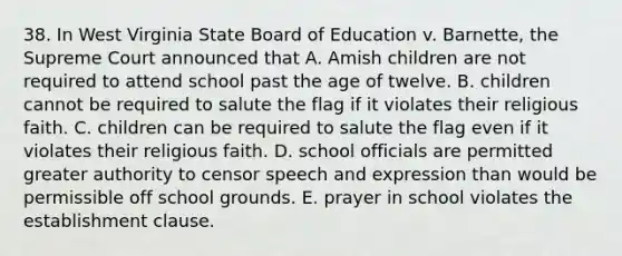 38. In West Virginia State Board of Education v. Barnette, the Supreme Court announced that A. Amish children are not required to attend school past the age of twelve. B. children cannot be required to salute the flag if it violates their religious faith. C. children can be required to salute the flag even if it violates their religious faith. D. school officials are permitted greater authority to censor speech and expression than would be permissible off school grounds. E. prayer in school violates the establishment clause.