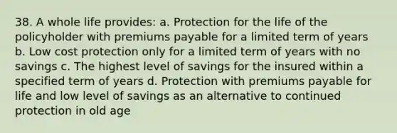 38. A whole life provides: a. Protection for the life of the policyholder with premiums payable for a limited term of years b. Low cost protection only for a limited term of years with no savings c. The highest level of savings for the insured within a specified term of years d. Protection with premiums payable for life and low level of savings as an alternative to continued protection in old age