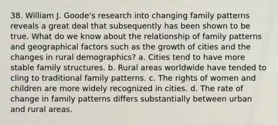 38. William J. Goode's research into changing family patterns reveals a great deal that subsequently has been shown to be true. What do we know about the relationship of family patterns and geographical factors such as the growth of cities and the changes in rural demographics? a. Cities tend to have more stable family structures. b. Rural areas worldwide have tended to cling to traditional family patterns. c. The rights of women and children are more widely recognized in cities. d. The rate of change in family patterns differs substantially between urban and rural areas.