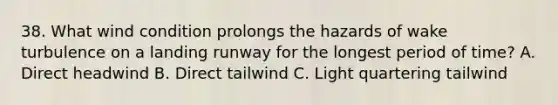 38. What wind condition prolongs the hazards of wake turbulence on a landing runway for the longest period of time? A. Direct headwind B. Direct tailwind C. Light quartering tailwind