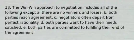 38. The Win-Win approach to negotiation includes all of the following except a. there are no winners and losers. b. both parties reach agreement. c. negotiators often depart from perfect rationality. d. both parties want to have their needs satisfied. e. both parties are committed to fulfilling their end of the agreement