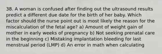 38. A woman is confused after finding out the ultrasound results predict a different due date for the birth of her baby. Which factor should the nurse point out is most likely the reason for the miscalculation of the fetal age? a) Amount of weight gain of mother in early weeks of pregnancy b) Not seeking prenatal care in the beginning c) Mistaking implantation bleeding for last menstrual period (LMP) d) An error in math when calculating