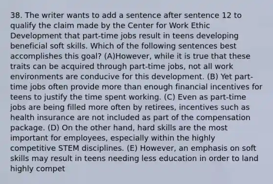 38. The writer wants to add a sentence after sentence 12 to qualify the claim made by the Center for Work Ethic Development that part-time jobs result in teens developing beneficial soft skills. Which of the following sentences best accomplishes this goal? (A)However, while it is true that these traits can be acquired through part-time jobs, not all work environments are conducive for this development. (B) Yet part-time jobs often provide more than enough financial incentives for teens to justify the time spent working. (C) Even as part-time jobs are being filled more often by retirees, incentives such as health insurance are not included as part of the compensation package. (D) On the other hand, hard skills are the most important for employees, especially within the highly competitive STEM disciplines. (E) However, an emphasis on soft skills may result in teens needing less education in order to land highly compet