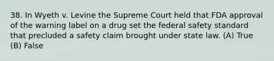 38. In Wyeth v. Levine the Supreme Court held that FDA approval of the warning label on a drug set the federal safety standard that precluded a safety claim brought under state law. (A) True (B) False