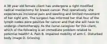 A 38 year old female client has undergone a right modified radical mastectomy for breast cancer. Post operatively, she experiences incisional pain and swelling and limited movement of her right arm. The surgeon has informed her that four of the lymph nodes were positive for cancer and that she will have to undergo chemotherapy. As the nurse caregiver for this client, which of the following is an immediate problem related to potential health? A. Pain B. Impaired mobility of arm C. Disturbed body image D. Grieving