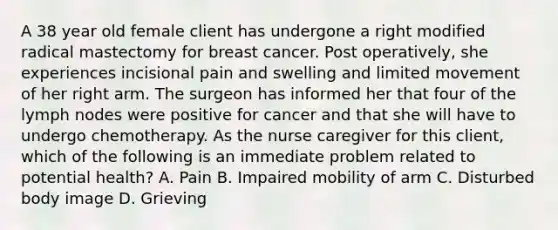 A 38 year old female client has undergone a right modified radical mastectomy for breast cancer. Post operatively, she experiences incisional pain and swelling and limited movement of her right arm. The surgeon has informed her that four of the lymph nodes were positive for cancer and that she will have to undergo chemotherapy. As the nurse caregiver for this client, which of the following is an immediate problem related to potential health? A. Pain B. Impaired mobility of arm C. Disturbed body image D. Grieving