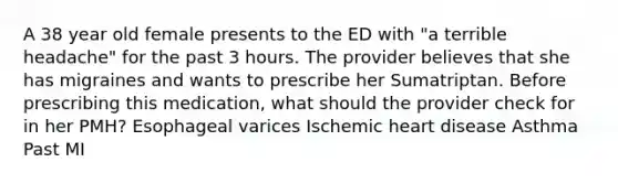 A 38 year old female presents to the ED with "a terrible headache" for the past 3 hours. The provider believes that she has migraines and wants to prescribe her Sumatriptan. Before prescribing this medication, what should the provider check for in her PMH? Esophageal varices Ischemic heart disease Asthma Past MI