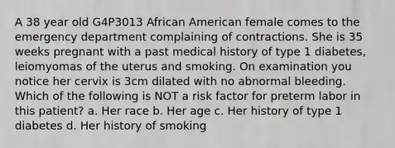 A 38 year old G4P3013 African American female comes to the emergency department complaining of contractions. She is 35 weeks pregnant with a past medical history of type 1 diabetes, leiomyomas of the uterus and smoking. On examination you notice her cervix is 3cm dilated with no abnormal bleeding. Which of the following is NOT a risk factor for preterm labor in this patient? a. Her race b. Her age c. Her history of type 1 diabetes d. Her history of smoking