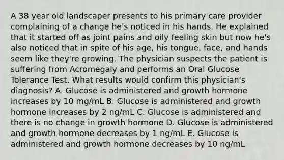 A 38 year old landscaper presents to his primary care provider complaining of a change he's noticed in his hands. He explained that it started off as joint pains and oily feeling skin but now he's also noticed that in spite of his age, his tongue, face, and hands seem like they're growing. The physician suspects the patient is suffering from Acromegaly and performs an Oral Glucose Tolerance Test. What results would confirm this physician's diagnosis? A. Glucose is administered and growth hormone increases by 10 mg/mL B. Glucose is administered and growth hormone increases by 2 ng/mL C. Glucose is administered and there is no change in growth hormone D. Glucose is administered and growth hormone decreases by 1 ng/mL E. Glucose is administered and growth hormone decreases by 10 ng/mL