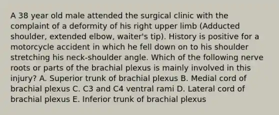 A 38 year old male attended the surgical clinic with the complaint of a deformity of his right upper limb (Adducted shoulder, extended elbow, waiter's tip). History is positive for a motorcycle accident in which he fell down on to his shoulder stretching his neck-shoulder angle. Which of the following nerve roots or parts of the brachial plexus is mainly involved in this injury? A. Superior trunk of brachial plexus B. Medial cord of brachial plexus C. C3 and C4 ventral rami D. Lateral cord of brachial plexus E. Inferior trunk of brachial plexus