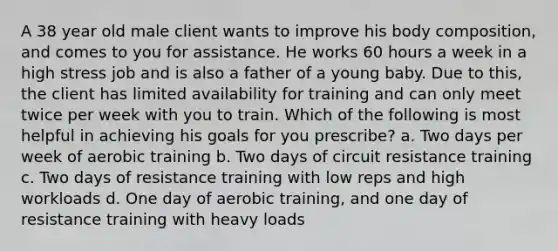 A 38 year old male client wants to improve his body composition, and comes to you for assistance. He works 60 hours a week in a high stress job and is also a father of a young baby. Due to this, the client has limited availability for training and can only meet twice per week with you to train. Which of the following is most helpful in achieving his goals for you prescribe? a. Two days per week of aerobic training b. Two days of circuit resistance training c. Two days of resistance training with low reps and high workloads d. One day of aerobic training, and one day of resistance training with heavy loads