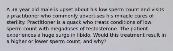 A 38 year old male is upset about his low sperm count and visits a practitioner who commonly advertises his miracle cures of sterility. Practitioner is a quack who treats conditions of low sperm count with megadoses of testosterone. The patient experiences a huge surge in libido. Would this treatment result in a higher or lower sperm count, and why?