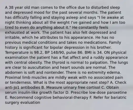 A 38 year old man comes to the office due to disturbed sleep and depressed mood for the past several months. The patient has difficutly falling and staying asleep and says "I lie awake at night thinking about all the weight I've gained and how I am too tired to even do anything about it." He constantly feels exhausted at work. The patient has also felt depressed and irritable, which he attributes to his appearance. He has no previous medical conditions and takes no medications. Family history is significant for bipolar depression in his brother. Temperature is 98.2, BP 148/90, pulse 86. BMI is 34. ON physical examination the patient has a flat affect and a ruddy appearance with central obesity. The thyroid is normal to palpation. The lungs are clear to auscultation and heart sounds are normal. The abdomen is soft and nontender. There is no extremity edema. Proximal limb muscles are mildly weak with no associated pain or tenderness. What is the most appropriate next step? A. Check anti-Jo1 antibodies B. Measure urinary free cortisol C. Obtain serum insulin-like growth factor D. Prescribe low-dose paroxetine E. Recommend cognitive behavioral-therapy F. Refer for bariatric surgery evaluation