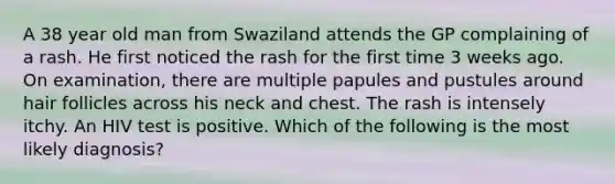 A 38 year old man from Swaziland attends the GP complaining of a rash. He first noticed the rash for the first time 3 weeks ago. On examination, there are multiple papules and pustules around hair follicles across his neck and chest. The rash is intensely itchy. An HIV test is positive. Which of the following is the most likely diagnosis?