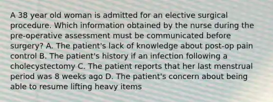 A 38 year old woman is admitted for an elective surgical procedure. Which information obtained by the nurse during the pre-operative assessment must be communicated before surgery? A. The patient's lack of knowledge about post-op pain control B. The patient's history if an infection following a cholecystectomy C. The patient reports that her last menstrual period was 8 weeks ago D. The patient's concern about being able to resume lifting heavy items