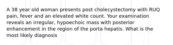 A 38 year old woman presents post cholecystectomy with RUQ pain, fever and an elevated white count. Your examination reveals an irregular, hypoechoic mass with posterior enhancement in the region of the porta hepatis. What is the most likely diagnosis