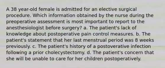 A 38 year-old female is admitted for an elective surgical procedure. Which information obtained by the nurse during the preoperative assessment is most important to report to the anesthesiologist before surgery? a. The patient's lack of knowledge about postoperative pain control measures. b. The patient's statement that her last menstrual period was 8 weeks previously. c. The patient's history of a postoverative infection following a prior cholecystectomy. d. The patient's concern that she will be unable to care for her children postoperatively.