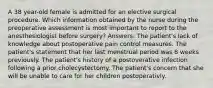 A 38 year-old female is admitted for an elective surgical procedure. Which information obtained by the nurse during the preoperative assessment is most important to report to the anesthesiologist before surgery? Answers: The patient's lack of knowledge about postoperative pain control measures. The patient's statement that her last menstrual period was 8 weeks previously. The patient's history of a postoverative infection following a prior cholecystectomy. The patient's concern that she will be unable to care for her children postoperativly.