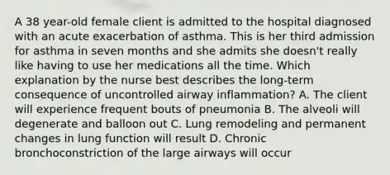 A 38 year-old female client is admitted to the hospital diagnosed with an acute exacerbation of asthma. This is her third admission for asthma in seven months and she admits she doesn't really like having to use her medications all the time. Which explanation by the nurse best describes the long-term consequence of uncontrolled airway inflammation? A. The client will experience frequent bouts of pneumonia B. The alveoli will degenerate and balloon out C. Lung remodeling and permanent changes in lung function will result D. Chronic bronchoconstriction of the large airways will occur