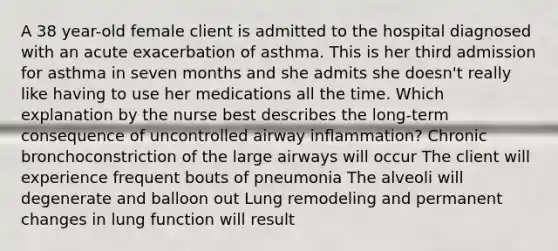 A 38 year-old female client is admitted to the hospital diagnosed with an acute exacerbation of asthma. This is her third admission for asthma in seven months and she admits she doesn't really like having to use her medications all the time. Which explanation by the nurse best describes the long-term consequence of uncontrolled airway inflammation? Chronic bronchoconstriction of the large airways will occur The client will experience frequent bouts of pneumonia The alveoli will degenerate and balloon out Lung remodeling and permanent changes in lung function will result