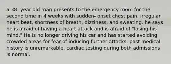 a 38- year-old man presents to the emergency room for the second time in 4 weeks with sudden- onset chest pain, irregular heart beat, shortness of breath, dizziness, and sweating. he says he is afraid of having a heart attack and is afraid of "losing his mind." He is no longer driving his car and has started avoiding crowded areas for fear of inducing further attacks. past medical history is unremarkable. cardiac testing during both admissions is normal.