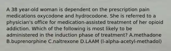 A 38 year-old woman is dependent on the prescription pain medications oxycodone and hydrocodone. She is referred to a physician's office for medication-assisted treatment of her opioid addiction. Which of the following is most likely to be administered in the induction phase of treatment? A.methadone B.buprenorphine C.naltrexone D.LAAM (l-alpha-acetyl-methadol)