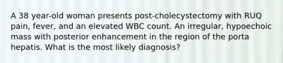 A 38 year-old woman presents post-cholecystectomy with RUQ pain, fever, and an elevated WBC count. An irregular, hypoechoic mass with posterior enhancement in the region of the porta hepatis. What is the most likely diagnosis?