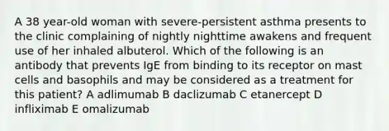 A 38 year-old woman with severe-persistent asthma presents to the clinic complaining of nightly nighttime awakens and frequent use of her inhaled albuterol. Which of the following is an antibody that prevents IgE from binding to its receptor on mast cells and basophils and may be considered as a treatment for this patient? A adlimumab B daclizumab C etanercept D infliximab E omalizumab